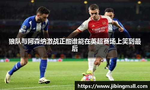 狼队与阿森纳激战正酣谁能在英超赛场上笑到最后