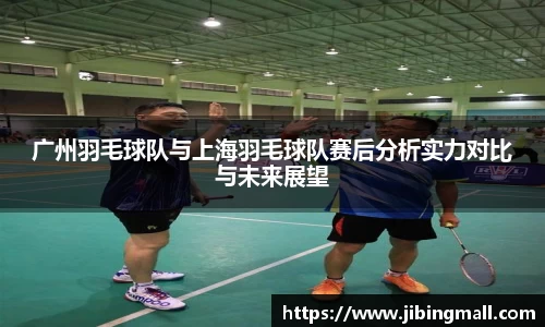 广州羽毛球队与上海羽毛球队赛后分析实力对比与未来展望